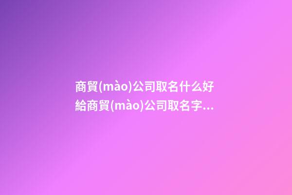 商貿(mào)公司取名什么好 給商貿(mào)公司取名字大全-名學(xué)網(wǎng)-第1張-公司起名-玄機(jī)派